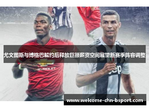 尤文图斯与博格巴解约后释放巨额薪资空间展望新赛季阵容调整 尤文图斯与博格巴解约后释放巨额薪资空间展望新赛季阵容调整