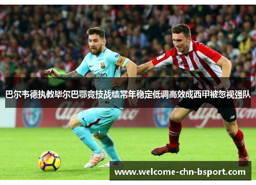 巴尔韦德执教毕尔巴鄂竞技战绩常年稳定低调高效成西甲被忽视强队 巴尔韦德执教毕尔巴鄂竞技战绩常年稳定低调高效成西甲被忽视强队