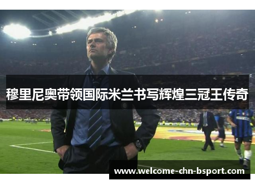 穆里尼奥带领国际米兰书写辉煌三冠王传奇 穆里尼奥带领国际米兰书写辉煌三冠王传奇