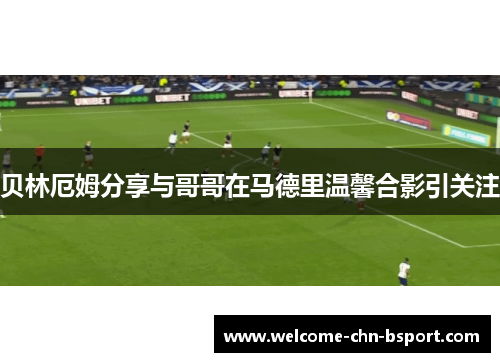 贝林厄姆分享与哥哥在马德里温馨合影引关注