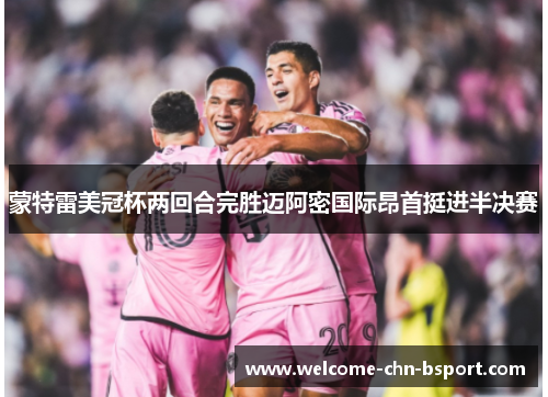 蒙特雷美冠杯两回合完胜迈阿密国际昂首挺进半决赛 蒙特雷美冠杯两回合完胜迈阿密国际昂首挺进半决赛