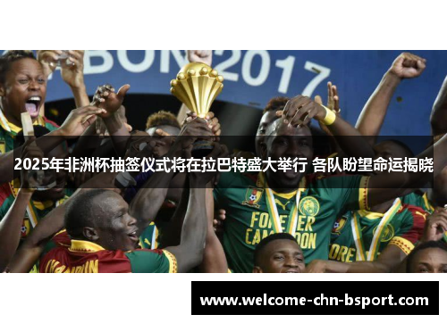 2025年非洲杯抽签仪式将在拉巴特盛大举行 各队盼望命运揭晓 2025年非洲杯抽签仪式将在拉巴特盛大举行 各队盼望命运揭晓