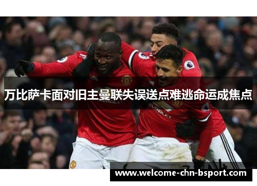 万比萨卡面对旧主曼联失误送点难逃命运成焦点