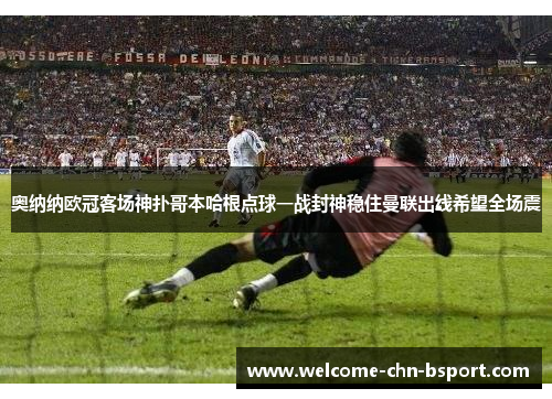 奥纳纳欧冠客场神扑哥本哈根点球一战封神稳住曼联出线希望全场震