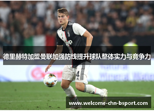 德里赫特加盟曼联加强防线提升球队整体实力与竞争力