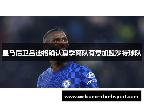 皇马后卫吕迪格确认夏季离队有意加盟沙特球队