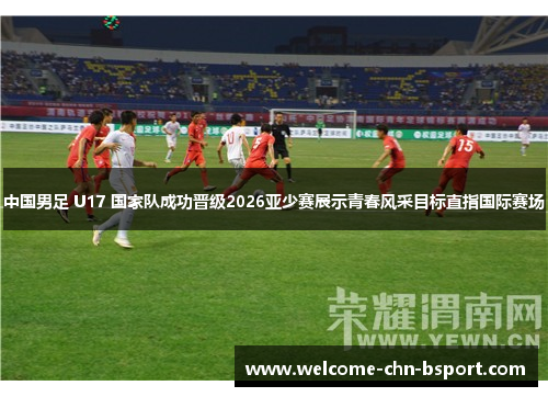 中国男足 U17 国家队成功晋级2026亚少赛展示青春风采目标直指国际赛场 中国男足 U17 国家队成功晋级2026亚少赛展示青春风采目标直指国际赛场