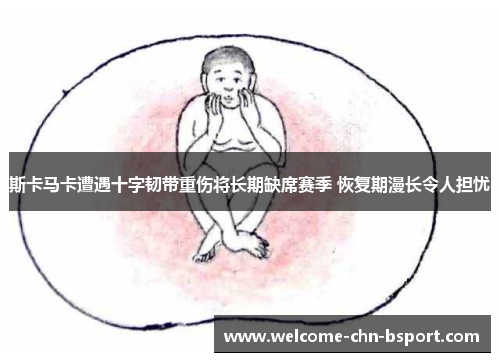 斯卡马卡遭遇十字韧带重伤将长期缺席赛季 恢复期漫长令人担忧 斯卡马卡遭遇十字韧带重伤将长期缺席赛季 恢复期漫长令人担忧