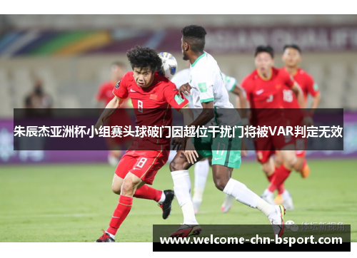 朱辰杰亚洲杯小组赛头球破门因越位干扰门将被VAR判定无效 朱辰杰亚洲杯小组赛头球破门因越位干扰门将被VAR判定无效