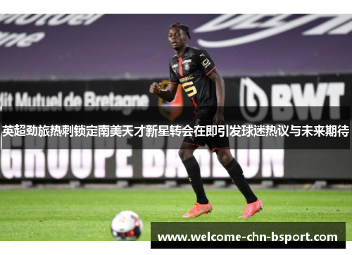 英超劲旅热刺锁定南美天才新星转会在即引发球迷热议与未来期待 英超劲旅热刺锁定南美天才新星转会在即引发球迷热议与未来期待