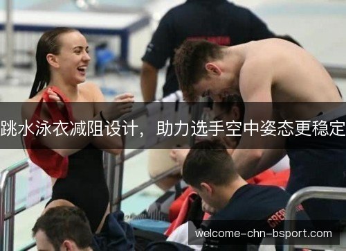 跳水泳衣减阻设计,助力选手空中姿态更稳定 跳水泳衣减阻设计,助力选手空中姿态更稳定