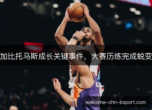 加比托马斯成长关键事件，大赛历练完成蜕变